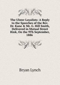 The Ulster Loyalists: A Reply to the Speeches of the Rev. Dr. Kane &amp; Mr. G. Hill Smith, Delivered in Mutual Street Rink, On the 9Th September, 1886 .