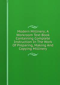 Modern Millinery; A Workroom Text Book Containing Complete Instruction In The Work Of Preparing, Making And Copying Millinery