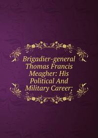 Brigadier-general Thomas Francis Meagher: His Political And Military Career;