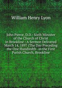 John Pierce, D.D.: Sixth Minister of the Church of Christ in Brookline : A Sermon Delivered March 14, 1897 (The Day Preceding the One Hundredth . in the First Parish Church, Brookline