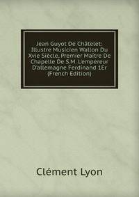 Jean Guyot De Ch?telet: Illustre Musicien Wallon Du Xvie Si?cle, Premier Ma?tre De Chapelle De S.M. L'empereur D'allemagne Ferdinand 1Er (French Edition)