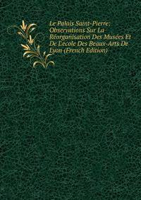 Le Palais Saint-Pierre: Observations Sur La R?organisation Des Mus?es Et De L'ecole Des Beaux-Arts De Lyon (French Edition)