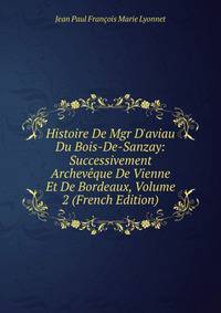Histoire De Mgr D'aviau Du Bois-De-Sanzay: Successivement Archev?que De Vienne Et De Bordeaux, Volume 2 (French Edition)