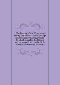 The history of the life of king Henry the Second: and of the age in which he lived, in five books : to which is prefixed a history of the revolutions . to the birth of Henry the Second Volume 1