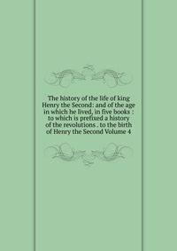 The history of the life of king Henry the Second: and of the age in which he lived, in five books : to which is prefixed a history of the revolutions . to the birth of Henry the Second Volume 4