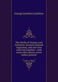 The Works of George Lord Lyttelton: formerly printed separately, and now first collected together ; with some other pieces, never before printed