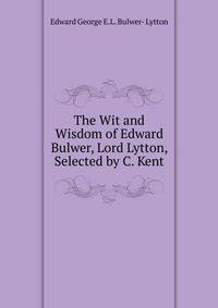 The Wit and Wisdom of Edward Bulwer, Lord Lytton, Selected by C. Kent