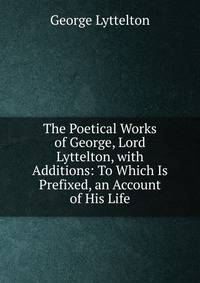 The Poetical Works of George, Lord Lyttelton, with Additions: To Which Is Prefixed, an Account of His Life