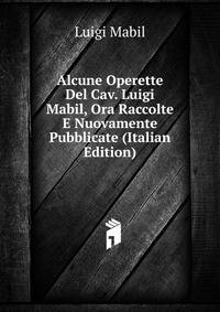 Alcune Operette Del Cav. Luigi Mabil, Ora Raccolte E Nuovamente Pubblicate (Italian Edition)