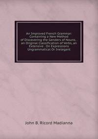 An Improved French Grammar: Containing a New Method of Discovering the Genders of Nouns, . an Original Classification of Verbs, an Extensive . On Expressions Ungrammatical Or Inelegant