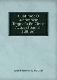 Guatimoc O Guatimocin: Tragedia En Cinco Actos (Spanish Edition)
