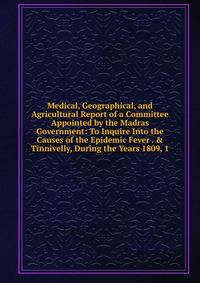 Medical, Geographical, and Agricultural Report of a Committee Appointed by the Madras Government: To Inquire Into the Causes of the Epidemic Fever . &amp; Tinnivelly, During the Years 1809, 1