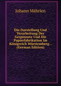 Die Darstellung Und Verarbeitung Der Gespinnste Und Die Papierfabrikation Im Konigreich Wurttemberg. . (German Edition)