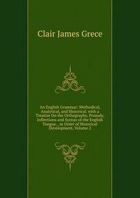 An English Grammar: Methodical, Analytical, and Historical. with a Treatise On the Orthography, Prosody, Inflections and Syntax of the English Tongue, . in Order of Historical Development, Volume 2