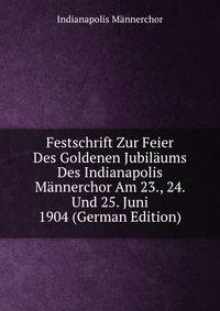 Festschrift Zur Feier Des Goldenen Jubilaums Des Indianapolis Mannerchor Am 23., 24. Und 25. Juni 1904 (German Edition)