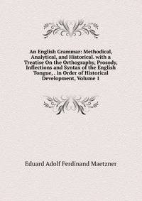 An English Grammar: Methodical, Analytical, and Historical. with a Treatise On the Orthography, Prosody, Inflections and Syntax of the English Tongue, . in Order of Historical Development, Volume 1