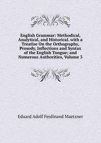 English Grammar: Methodical, Analytical, and Historical. with a Treatise On the Orthography, Prosody, Inflections and Syntax of the English Tongue; and Numerous Authorities, Volume 3