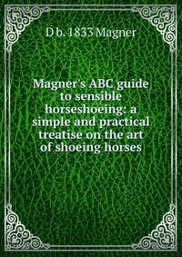 Magner's ABC guide to sensible horseshoeing: a simple and practical treatise on the art of shoeing horses