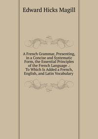 A French Grammar, Presenting,in a Concise and Systematic Form, the Essential Principles of the French Language .: To Which Is Added a French, English, and Latin Vocabulary .