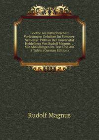 Goethe Ais Naturforscher: Vorlesungen Gehalten Im Sommer-Semester 1900 an Der Universitat Heidelberg Von Rudolf Magnus, . . Mit Abbildungen Im Text Und Auf 8 Tafeln (German Edition)