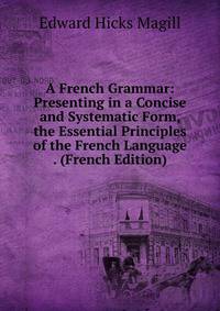 A French Grammar: Presenting in a Concise and Systematic Form, the Essential Principles of the French Language . (French Edition)