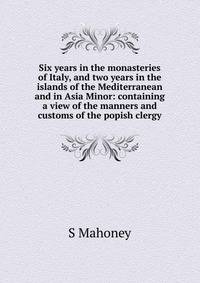 Six years in the monasteries of Italy, and two years in the islands of the Mediterranean and in Asia Minor: containing a view of the manners and customs of the popish clergy