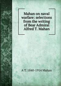 Mahan on naval warfare: selections from the writing of Bear Admiral Alfred T. Mahan
