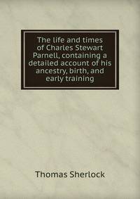 The life and times of Charles Stewart Parnell, containing a detailed account of his ancestry, birth, and early training