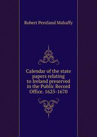 Calendar of the state papers relating to Ireland preserved in the Public Record Office. 1625-1670