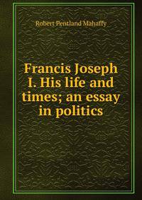 Francis Joseph I. His life and times; an essay in politics
