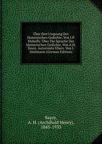 Uber Den Ursprung Der Homerischen Gedichte, Von J.P. Mahaffy. Uber Die Sprache Der Homerischen Gedichte, Von A.H. Sayce. Autorisirte Ubers. Von I. Imelmann (German Edition)