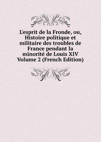 L'esprit de la Fronde, ou, Histoire politique et militaire des troubles de France pendant la minorit? de Louis XIV Volume 2 (French Edition)