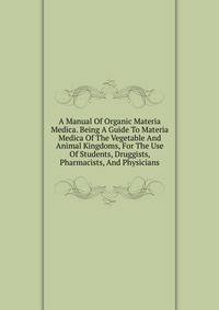 A Manual Of Organic Materia Medica. Being A Guide To Materia Medica Of The Vegetable And Animal Kingdoms, For The Use Of Students, Druggists, Pharmacists, And Physicians