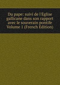 Du pape: suivi de l'?glise gallicane dans son rapport avec le souverain pontife Volume 1 (French Edition)