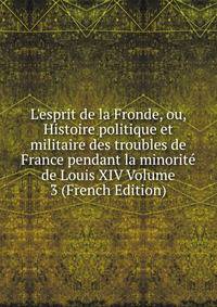 L'esprit de la Fronde, ou, Histoire politique et militaire des troubles de France pendant la minorit? de Louis XIV Volume 3 (French Edition)