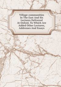 Village-communities In The East And Six Lectures Delivered At Oxford, To Which Are Added Other Lectures, Addresses And Essays