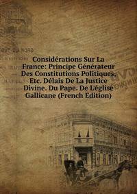 Consid?rations Sur La France: Principe G?n?rateur Des Constitutions Politiques, Etc. D?lais De La Justice Divine. Du Pape. De L'?glise Gallicane (French Edition)