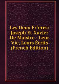 Les Deux Fr`eres: Joseph Et Xavier De Maistre : Leur Vie, Leurs Ecrits (French Edition)