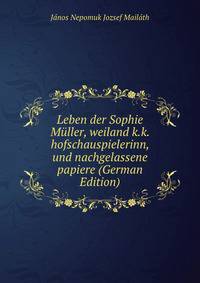Leben der Sophie Muller, weiland k.k. hofschauspielerinn, und nachgelassene papiere (German Edition)
