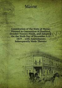 Constitution of the State of Maine: Formed in Convention at Portland, October Twenty-Ninth, and Adopted . On the Sixth Day of December A.D. 1819 . . with Amendments Subsequently Made Thereto .