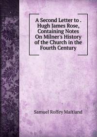 A Second Letter to . Hugh James Rose, Containing Notes On Milner's History of the Church in the Fourth Century