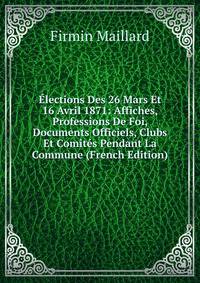 Elections Des 26 Mars Et 16 Avril 1871: Affiches, Professions De Foi, Documents Officiels, Clubs Et Comites Pendant La Commune (French Edition)