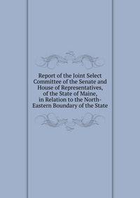 Report of the Joint Select Committee of the Senate and House of Representatives, of the State of Maine, in Relation to the North-Eastern Boundary of the State