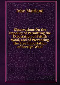 Observations On the Impolicy of Permitting the Exportation of British Wool, and of Preventing the Free Importation of Foreign Wool