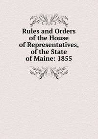Rules and Orders of the House of Representatives, of the State of Maine: 1855