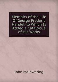 Memoirs of the Life Of.George Frederic Handel. to Which Is Added a Catalogue of His Works