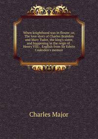 When knighthood was in flower; or, The love story of Charles Brandon and Mary Tudor, the king's sister, and happening in the reign of . Henry VIII; . English from Sir Edwin Caskoden's memoir