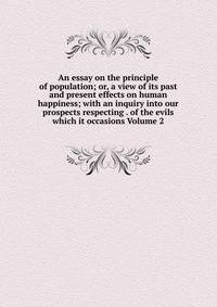 An essay on the principle of population; or, a view of its past and present effects on human happiness; with an inquiry into our prospects respecting . of the evils which it occasions Volume 2