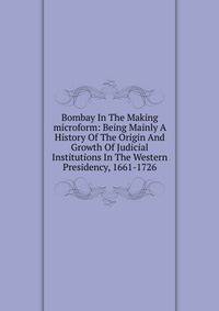 Bombay In The Making microform: Being Mainly A History Of The Origin And Growth Of Judicial Institutions In The Western Presidency, 1661-1726