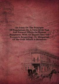 An Essay On The Principle Of Population; Or, A View Of Its Past And Present Effects On Human Happiness; With An Inquiry Into Our Prospects Respecting . Or Mitigation Of The Evils Which It Occasions